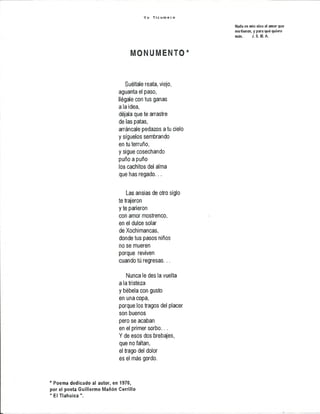 Y o Ti c u m e c o
Nada es mío sino el amor que
me tienen, y para qué quiero
más. J.S . M. A.
mommmjo*
Suéltale reata, viejo,
aguanta el paso,
llégale con tus ganas
a la idea,
déjala que te arrastre
de las patas,
arráncale pedazos a tu cielo
y síguelos sembrando
en tu terruño,
y sigue cosechando
puño a puño
los cachitos del alma
que has regado...
Las ansias de otro siglo
te trajeron
y te parieron
con amor mostrenco,
en el dulce solar
de Xochimancas,
donde tus pasos niños
no se mueren
porque reviven
cuando tú regresas...
Nunca le des la vuelta
a la tristeza
y bébela con gusto
en una copa,
porque los tragos del placer
son buenos
pero se acaban
en el primer sorbo...
Y de esos dos brebajes,
que no faltan,
el trago del dolor
es el más gordo.
* Poema dedicado al autor, en 1970,
por el poeta Guillermo Mañón Cerrillo
" El Tlahuica".
 