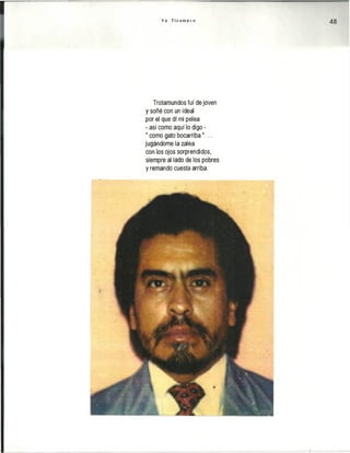 Y o T i c u m e c o 48
Trotamundos fui de joven
y soñé con un ideal
por el que di mi pelea
- así como aquí lo digo -
" como gato bocarriba"...
jugándome la zalea
con los ojos sorprendidos,
siempre al lado de los pobres
y remando cuesta arriba.
 