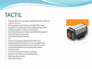 TACTIL 
 El sensor táctil es un interruptor: puede presionarse o liberarse. 
 Sugerencias de uso 
 Puede agregar el sensor táctil a un modelo NXT y luego 
 programar el comportamiento del modelo para que cambie 
 cuando se presiona o se libera el sensor táctil. 
 En el Robot Educator se incluye la posibilidad de programar 
 ideas utilizando el sensor táctil. 
 Presionado Liberado Protegido 
 Ver 
 Observe la respuesta actual del sensor táctil en la 
 pantalla utilizando Ver [View]. Un cero [0] significa que 
 no está presionado el botón del sensor táctil. Un uno [1] 
 en la pantalla significa que está presionado el botón 
 del sensor táctil. 
 Conecte el sensor táctil al puerto 1 del NXT. 
 Seleccione Ver [View] en la pantalla del NXT. 
 Seleccione el icono táctil. 
 Seleccione el puerto 1. 
 