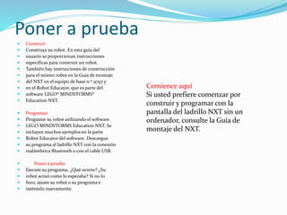 Poner a prueba 
 Construir 
 Construya su robot. En esta guía del 
 usuario se proporcionan instrucciones 
 específicas para construir un robot. 
 También hay instrucciones de construcción 
 para el mismo robot en la Guía de montaje 
 del NXT en el equipo de base n.º 9797 y 
 en el Robot Educator, que es parte del 
 software LEGO® MINDSTORMS® 
 Education NXT. 
 Programar 
 Programe su robot utilizando el software 
 LEGO MINDSTORMS Education NXT. Se 
 incluyen muchos ejemplos en la parte 
 Robot Educator del software. Descargue 
 su programa al ladrillo NXT con la conexión 
 inalámbrica Bluetooth o con el cable USB. 
 Poner a prueba 
 Ejecute su programa. ¿Qué ocurre? ¿Su 
 robot actuó como lo esperaba? Si no lo 
 hizo, ajuste su robot o su programa e 
 inténtelo nuevamente. 
Comience aquí 
Si usted prefiere comenzar por 
construir y programar con la 
pantalla del ladrillo NXT sin un 
ordenador, consulte la Guía de 
montaje del NXT. 
 