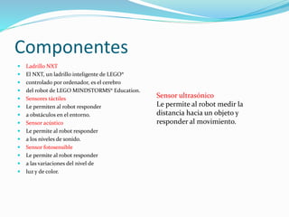 Componentes 
 Ladrillo NXT 
 El NXT, un ladrillo inteligente de LEGO® 
 controlado por ordenador, es el cerebro 
 del robot de LEGO MINDSTORMS® Education. 
 Sensores táctiles 
 Le permiten al robot responder 
 a obstáculos en el entorno. 
 Sensor acústico 
 Le permite al robot responder 
 a los niveles de sonido. 
 Sensor fotosensible 
 Le permite al robot responder 
 a las variaciones del nivel de 
 luz y de color. 
Sensor ultrasónico 
Le permite al robot medir la 
distancia hacia un objeto y 
responder al movimiento. 
 
