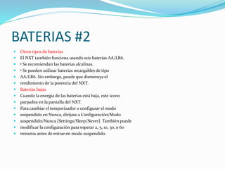 BATERIAS #2 
 Otros tipos de baterías 
 El NXT también funciona usando seis baterías AA/LR6. 
 • Se recomiendan las baterías alcalinas. 
 • Se pueden utilizar baterías recargables de tipo 
 AA/LR6. Sin embargo, puede que disminuya el 
 rendimiento de la potencia del NXT. 
 Baterías bajas 
 Cuando la energía de las baterías está baja, este icono 
 parpadea en la pantalla del NXT. 
 Para cambiar el temporizador o configurar el modo 
 suspendido en Nunca, diríjase a Configuración/Modo 
 suspendido/Nunca [Settings/Sleep/Never]. También puede 
 modificar la configuración para esperar 2, 5, 10, 30, o 60 
 minutos antes de entrar en modo suspendido. 
 