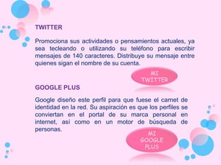 TWITTER

Promociona sus actividades o pensamientos actuales, ya
sea tecleando o utilizando su teléfono para escribir
mensajes de 140 caracteres. Distribuye su mensaje entre
quienes sigan el nombre de su cuenta.
                                         MI
                                       TWITTER
GOOGLE PLUS

Google diseño este perfil para que fuese el carnet de
identidad en la red. Su aspiración es que los perfiles se
conviertan en el portal de su marca personal en
internet, así como en un motor de búsqueda de
personas.
                                         MI
                                       GOOGLE
                                        PLUS
 
