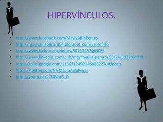 HIPERVÍNCULOS.

•   http://www.facebook.com/MayiyAjilaPerero
•   http://mayiyajilaperero04.blogspot.com/?spref=fb
•   http://www.flickr.com/photos/80153257@N06/
•   http://www.linkedin.com/pub/mayra-ajila-perero/53/74/393?trk=fbr
•   https://plus.google.com/115671249234608822704/posts
•   https://twitter.com/#!/MayraAjilaPerer
•   http://youtu.be/2-74Voc5_Ik
 