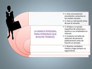 • 1. Cree una presencia
                      consistente y atractiva en
                      los medios sociales.
                    • 2. Cree su red (social) antes
                      de que la necesite.
                    • 3. Diríjase a un grupo
                      específico de empresas y
LA MARCA PERSONAL     localice a sus empleados en
PARA PERSONAS QUE     internet.
 BUSCAN TRABAJO.    • 4. Contacte con jefes de
                      selección de personal
                      públicamente antes de
                      hacerlo en privado.
                    • 5. Muestre verdadero
                      interés y haga siempre un
                      seguimiento.
 