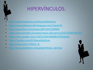 HIPERVÍNCULOS.

•   http://www.facebook.com/MayiyAjilaPerero
•   http://mayiyajilaperero04.blogspot.com/?spref=fb
•   http://www.flickr.com/photos/80153257@N06/
•   http://www.linkedin.com/pub/mayra-ajila-perero/53/74/393?trk=fbr
•   https://plus.google.com/115671249234608822704/posts
•   https://twitter.com/#!/MayraAjilaPerer
•   http://youtu.be/2-74Voc5_Ik
•   http://www.slideshare.net/upload?show_cta=true
 