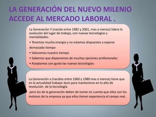 LA GENERACIÓN DEL NUEVO MILENIO
ACCEDE AL MERCADO LABORAL .
     La Generación Y (nacida entre 1982 y 2001, mas o menos) lidera la
     evolución del lugar de trabajo, con nuevas tecnologías y
     mentalidades.
     • Tenemos mucha energía y no estamos dispuestos a esperar
     demasiado tiempo
     • Valoramos nuestro tiempo
     • Sabemos que disponemos de muchas opciones profesionales
     • Aceptamos con gusto las nuevas tecnologías



     La Generación x (nacidos entre 1960 y 1980 mas o menos) tiene que
     en la actualidad trabajar duro para mantenerse en lo alto de
     revolución de la tecnología
     pero los de la generación deben de tomar en cuenta que ellos son los
     motores de la empresa ya que ellos tienen experiencia el campo real.
 