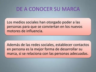DE A CONOCER SU MARCA

Los medios sociales han otorgado poder a las
personas para que se conviertan en los nuevos
motores de influencia.


Además de las redes sociales, establecer contactos
en persona es la mejor forma de desarrollar su
marca, si se relaciona con las personas adecuadas.
 