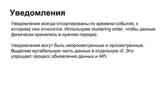 Уведомления
Уведомления всегда отсортированы по времени события, к
которому они относятся. Используем clustering order, чтобы данные
физически хранились в нужном порядке.
Уведомления могут быть непросмотренные и просмотренные.
Выделим мутабельную часть данных в отдельную cf. Это
упрощает процесс обновления данных и API.
 
