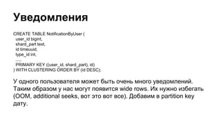 Уведомления
CREATE TABLE NotificationByUser (
user_id bigint,
shard_part text,
id timeuuid,
type_id int,
.....
PRIMARY KEY ((user_id, shard_part), id)
) WITH CLUSTERING ORDER BY (id DESC);
У одного пользователя может быть очень много уведомлений.
Таким образом у нас могут появится wide rows. Их нужно избегать
(OOM, additional seeks, вот это вот все). Добавим в partition key
дату.
 