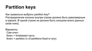 Partition keys
Как правильно выбрать partition key?
Распределение колонок внутри строки должно быть равномерным
в идеале. В одной строке не должно быть слишком много данных
(wide rows).
Варианты:
Сам ключ
Ключ + timebased часть
Ключ + partition (n of partitions fixed or any)
 