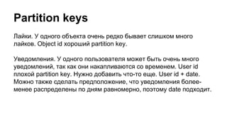 Partition keys
Лайки. У одного объекта очень редко бывает слишком много
лайков. Object id хороший partition key.
Уведомления. У одного пользователя может быть очень много
уведомлений, так как они накапливаются со временем. User id
плохой partition key. Нужно добавить что-то еще. User id + date.
Можно также сделать предположение, что уведомления более-
менее распределены по дням равномерно, поэтому date подходит.
 