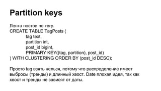 Partition keys
Лента постов по тегу.
CREATE TABLE TagPosts (
tag text,
partition int,
post_id bigint,
PRIMARY KEY((tag, partition), post_id)
) WITH CLUSTERING ORDER BY (post_id DESC);
Просто tag взять нельзя, потому что распределение имеет
выбросы (тренды) и длинный хвост. Date плохая идея, так как
хвост и тренды не зависят от даты.
 