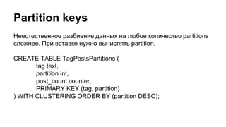Partition keys
Неестественное разбиение данных на любое количество partitions
сложнее. При вставке нужно вычислять partition.
CREATE TABLE TagPostsPartitions (
tag text,
partition int,
post_count counter,
PRIMARY KEY (tag, partition)
) WITH CLUSTERING ORDER BY (partition DESC);
 