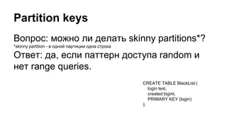 Partition keys
Вопрос: можно ли делать skinny partitions*?
*skinny partition - в одной партиции одна строка
Ответ: да, если паттерн доступа random и
нет range queries.
CREATE TABLE BlackList (
login text,
created bigint,
PRIMARY KEY (login)
);
 