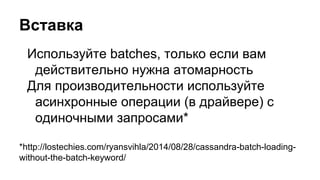 Вставка
Используйте batches, только если вам
действительно нужна атомарность
Для производительности используйте
асинхронные операции (в драйвере) с
одиночными запросами*
*http://lostechies.com/ryansvihla/2014/08/28/cassandra-batch-loading-
without-the-batch-keyword/
 