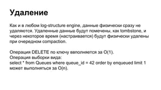 Удаление
Как и в любом log-structure engine, данные физически сразу не
удаляются. Удаленные данные будут помечены, как tombstone, и
через некоторое время (настраивается) будут физически удалены
при очередном compaction.
Операция DELETE по ключу ввполняется за O(1).
Операция выборки вида:
select * from Queues where queue_id = 42 order by enqueued limit 1
может выполняться за O(n).
 
