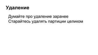 Удаление
Думайте про удаление заранее
Старайтесь удалять партиции целиком
 