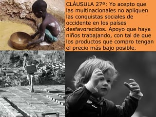 CLÁUSULA 27ª: Yo acepto que las multinacionales no apliquen las conquistas sociales de occidente en los países desfavorecidos. Apoyo que haya niños trabajando, con tal de que los productos que compro tengan el precio más bajo posible. 