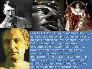 CLÁUSULA 32ª: Aunque nuestra historia está plagada de conspiraciones políticas y políticos ambiciosos, yo acepto que ahora todo ha cambiado y que nuestros dirigentes sólo buscan nuestro bien. Las organizaciones secretas de políticos y grandes magnates como el club Bilderberg, la Trilateral o el Comité de los 300 no existen y nadie está intentando establecer un gobierno mundial a través de los organismos internacionales. 