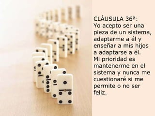 CLÁUSULA 36ª: Yo acepto ser una pieza de un sistema, adaptarme a él y enseñar a mis hijos a adaptarse a él.  Mi prioridad es mantenerme en el sistema y nunca me cuestionaré si me permite o no ser feliz. 