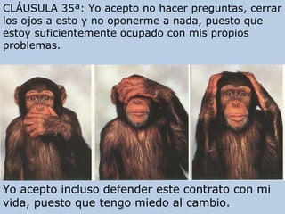 CLÁUSULA 35ª: Yo acepto no hacer preguntas, cerrar los ojos a esto y no oponerme a nada, puesto que estoy suficientemente ocupado con mis propios problemas. Yo acepto incluso defender este contrato con mi vida, puesto que tengo miedo al cambio. 