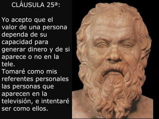 CLÁUSULA 25ª: Yo acepto que el valor de una persona dependa de su capacidad para generar dinero y de si aparece o no en la tele. Tomaré como mis referentes personales las personas que aparecen en la televisión, e intentaré ser como ellos. 