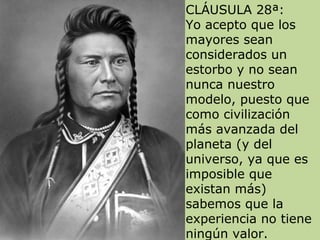 CLÁUSULA 28ª:
Yo acepto que los
mayores sean
considerados un
estorbo y no sean
nunca nuestro
modelo, puesto que
como civilización
más avanzada del
planeta (y del
universo, ya que es
imposible que
existan más)
sabemos que la
experiencia no tiene
ningún valor.
 