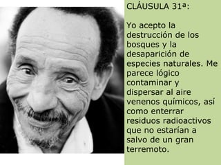 CLÁUSULA 31ª:
Yo acepto la
destrucción de los
bosques y la
desaparición de
especies naturales. Me
parece lógico
contaminar y
dispersar al aire
venenos químicos, así
como enterrar
residuos radioactivos
que no estarían a
salvo de un gran
terremoto.
 