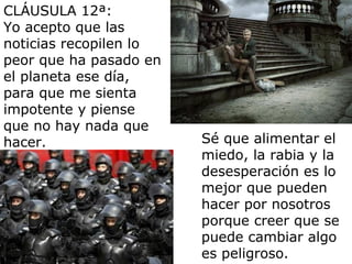 CLÁUSULA 12ª:
Yo acepto que las
noticias recopilen lo
peor que ha pasado en
el planeta ese día,
para que me sienta
impotente y piense
que no hay nada que
hacer.                  Sé que alimentar el
                        miedo, la rabia y la
                        desesperación es lo
                        mejor que pueden
                        hacer por nosotros
                        porque creer que se
                        puede cambiar algo
                        es peligroso.
 