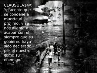 CLÁUSULA14ª:
Yo acepto que
se condene a
muerte al
prójimo, y se
nos aliente a
acabar con él,
siempre que su
gobierno haya
sido declarado
por el nuestro
como su
enemigo.
 
