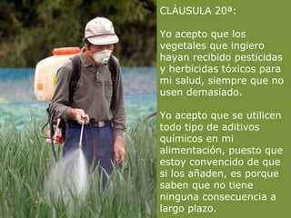 CLÁUSULA 20ª:

Yo acepto que los
vegetales que ingiero
hayan recibido pesticidas
y herbicidas tóxicos para
mi salud, siempre que no
usen demasiado.

Yo acepto que se utilicen
todo tipo de aditivos
químicos en mi
alimentación, puesto que
estoy convencido de que
si los añaden, es porque
saben que no tiene
ninguna consecuencia a
largo plazo.
 