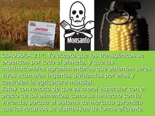 CLÁUSULA 21ª: Yo acepto que los transgénicos se
expandan por todo el planeta, y que las
multinacionales agroalimentarias que patentan seres
vivos acumulen ingentes dividendos por ellos y
controlen la agricultura mundial.
Estoy convencido de que es moral especular con el
precio de los alimentos, como se ha hecho con la
vivienda, porque el sistema de mercado garantiza
que los recursos se distribuyan de forma eficiente.
 