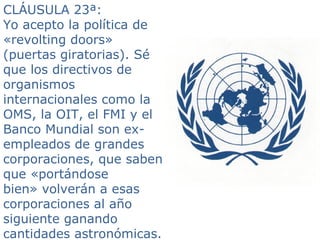 CLÁUSULA 23ª:
Yo acepto la política de
«revolting doors»
(puertas giratorias). Sé
que los directivos de
organismos
internacionales como la
OMS, la OIT, el FMI y el
Banco Mundial son ex-
empleados de grandes
corporaciones, que saben
que «portándose
bien» volverán a esas
corporaciones al año
siguiente ganando
cantidades astronómicas.
 