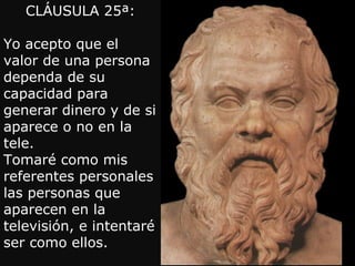 CLÁUSULA 25ª:

Yo acepto que el
valor de una persona
dependa de su
capacidad para
generar dinero y de si
aparece o no en la
tele.
Tomaré como mis
referentes personales
las personas que
aparecen en la
televisión, e intentaré
ser como ellos.
 