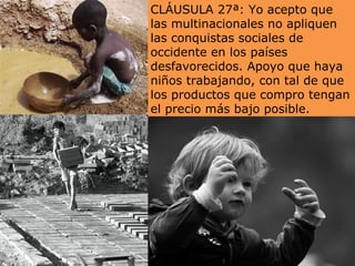 CLÁUSULA 27ª: Yo acepto que
las multinacionales no apliquen
las conquistas sociales de
occidente en los países
desfavorecidos. Apoyo que haya
niños trabajando, con tal de que
los productos que compro tengan
el precio más bajo posible.
 