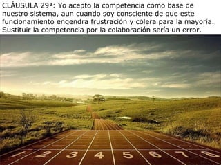 CLÁUSULA 29ª: Yo acepto la competencia como base de
nuestro sistema, aun cuando soy consciente de que este
funcionamiento engendra frustración y cólera para la mayoría.
Sustituir la competencia por la colaboración sería un error.
 