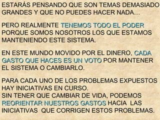 ESTARÁS PENSANDO QUE SON TEMAS DEMASIADO
GRANDES Y QUE NO PUEDES HACER NADA…

PERO REALMENTE TENEMOS TODO EL PODER
PORQUE SOMOS NOSOTROS LOS QUE ESTAMOS
MANTENIENDO ESTE SISTEMA.

EN ESTE MUNDO MOVIDO POR EL DINERO, CADA
GASTO QUE HACES ES UN VOTO POR MANTENER
EL SISTEMA O CAMBIARLO.

PARA CADA UNO DE LOS PROBLEMAS EXPUESTOS
HAY INICIATIVAS EN CURSO.
SIN TENER QUE CAMBIAR DE VIDA, PODEMOS
REORIENTAR NUESTROS GASTOS HACIA LAS
INICIATIVAS QUE CORRIGEN ESTOS PROBLEMAS.
 