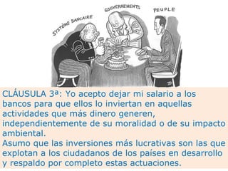 CLÁUSULA 3ª: Yo acepto dejar mi salario a los
bancos para que ellos lo inviertan en aquellas
actividades que más dinero generen,
independientemente de su moralidad o de su impacto
ambiental.
Asumo que las inversiones más lucrativas son las que
explotan a los ciudadanos de los países en desarrollo
y respaldo por completo estas actuaciones.
 