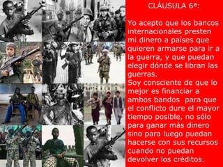CLÁUSULA 6ª:

Yo acepto que los bancos
internacionales presten
mi dinero a países que
quieren armarse para ir a
la guerra, y que puedan
elegir dónde se libran las
guerras.
Soy consciente de que lo
mejor es financiar a
ambos bandos para que
el conflicto dure el mayor
tiempo posible, no sólo
para ganar más dinero
sino para luego puedan
hacerse con sus recursos
cuando no puedan
devolver los créditos.
 