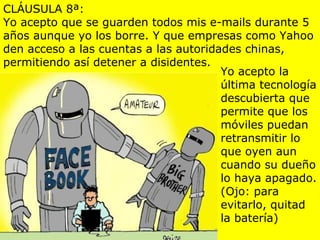CLÁUSULA 8ª:
Yo acepto que se guarden todos mis e-mails durante 5
años aunque yo los borre. Y que empresas como Yahoo
den acceso a las cuentas a las autoridades chinas,
permitiendo así detener a disidentes.
                                       Yo acepto la
                                       última tecnología
                                       descubierta que
                                       permite que los
                                       móviles puedan
                                       retransmitir lo
                                       que oyen aun
                                       cuando su dueño
                                       lo haya apagado.
                                       (Ojo: para
                                       evitarlo, quitad
                                       la batería)
 