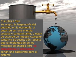 CLÁUSULA 24ª:  Yo acepto la hegemonía del petróleo en la economía, a pesar de ser una energía costosa y contaminante, y estoy de acuerdo en impedir cualquier tentativa de sustitución, puesto que la implantación de los métodos de energía libre  ya descubiertos y silenciados  serían una catástrofe para el sistema. 