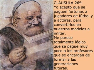 CLÁUSULA 26ª: Yo acepto que se paguen fortunas a jugadores de fútbol y a actores, para convertirlos en nuestros modelos a imitar.  Me parece totalmente lógico que se pague muy poco a los profesores que se encargan de formar a las generaciones futuras.  