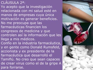 CLÁUSULA 2ª:  Yo acepto que la investigación relacionada con mi salud esté en manos de empresas cuya única motivación es generar beneficios. No me preocupa que las farmacéuticas financien los congresos de medicina y que controlen así la información que les llega a mis médicos. Confío en la industria farmacéutica, y en gente como Donald Rumsfeld, accionista y ex presidente de la farmacéutica que desarrolló el Tamiflú. No creo que sean capaces de crear virus como el de la gripe A para forrarse. 