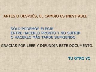 ANTES O DESPUÉS, EL CAMBIO ES INEVITABLE . SÓLO PODEMOS ELEGIR  ENTRE HACERLO PRONTO Y NO SUFRIR  O HACERLO MÁS TARDE SUFRIENDO. GRACIAS POR LEER Y DIFUNDIR ESTE DOCUMENTO.  TU OTRO YO 
