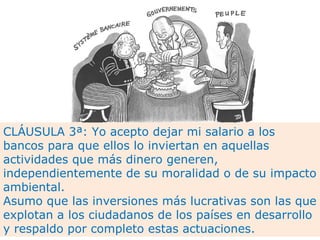 CLÁUSULA 3ª: Yo acepto dejar mi salario a los bancos para que ellos lo inviertan en aquellas actividades que más dinero generen, independientemente de su moralidad o de su impacto ambiental.  Asumo que las inversiones más lucrativas son las que explotan a los ciudadanos de los países en desarrollo y respaldo por completo estas actuaciones. 