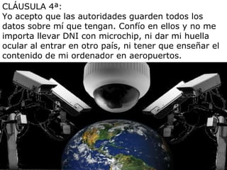 CLÁUSULA 4ª: Yo acepto que las autoridades guarden todos los datos sobre mí que tengan. Confío en ellos y no me importa llevar DNI con microchip, ni dar mi huella ocular al entrar en otro país, ni tener que enseñar el contenido de mi ordenador en aeropuertos. 