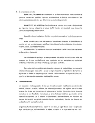 1. El concepto de derecho
CONCEPTO DE DERECHO El Derecho es el orden normativo e institucional de la
conducta humana en sociedad inspirado en postulados de justicia, cuya base son las
relaciones sociales existentes que determinan su contenido y carácter
CONCEPTO DE DERECHO:Es el sistema de normas, principios e instituciones
que rigen de manera obligatoria, el actuar delRA hombre en sociedad, para alcanar la
justicia, la seguridad y el bien común.
La palabra derecho adquiere distintas connotaciones según el contexto con que se
utiliza.
El ser humano nace, vive, se desarrolla y muere en sociedad, se interrelaciona y
convive con sus semejantes para satisfacer necesidades fundamentales de alimentación,
vivienda, salud, seguridad entre otras.
Al relacionarse con los demás individuos se expresan ciertas conductas que tienen
fundamento en el acuerdo
de voluntades,sin embargo no siempre existe solidaridad y colaboración entre las
personas por lo que eventualmente esas conductas se ven afectadas por conductas
contrarias, indiferentes e incluso violentas que provocan conflictos.
Para evitar dichos conflictos y proteger los intereses de los individuos, es necesario
establecer bases para resolverlos , lo cual se logra mediante la implantación de normas o
reglas que se deben de respetar y hacer cumplir, como una forma de organización social,
cuyo fin es la protección, seguridad, justicia y bien común.
2. Fuente de derecho
son los actos o hechos pasados de los que deriva la creación, modificación o extinción de
normas jurídicas. A veces, también, se entiende por tales a los órganos de los cuales
emanan las leyes que componen el ordenamiento jurídico (conocidos como órganos
normativos o con facultades normativas), y a los factores históricos que inciden en la
creación del derecho. De lo anterior se desprenden, respectivamente, las nociones de
fuentes del derecho en sentido material (fuentes materiales) y fuentes del derecho en
sentido formal (o fuentes formales).
En general, fuente es el principio u origen de una cosa, el lugar donde nace o se produce
algo. Es el principio, el fundamento, el origen, la causa o la explicación de una cosa.
 