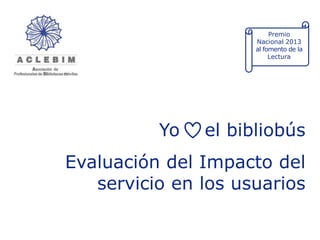 Premio
Nacional 2013
al fomento de la
Lectura

Yo

el bibliobús

Evaluación del Impacto del
servicio en los usuarios

 