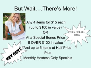 But Wait.Theres More! Any 4 items for $15 each(up to $100 in value) OR                        At a Special Bonus PriceIf OVER $100 in value    And up to 5 items at Half PricePlusMonthly Hostess Only SpecialsTHEY GET ALL THIS?GET OUT!